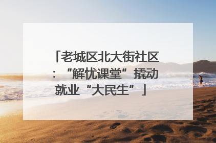 老城区北大街社区：“解忧课堂”撬动就业“大民生”