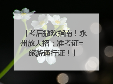 考后撒欢指南！永州放大招：准考证=旅游通行证！