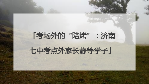 考场外的“陪烤”：济南七中考点外家长静等学子