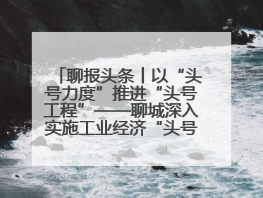 聊报头条丨以“头号力度”推进“头号工程”——聊城深入实施工业经济“头号工程”打造经济发展强引擎