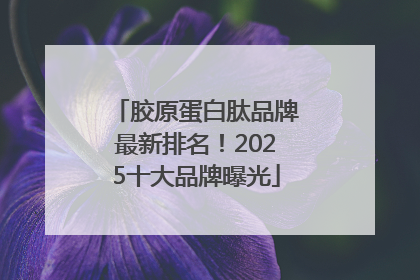 胶原蛋白肽品牌最新排名！2025十大品牌曝光