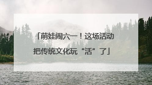 萌娃闹六一！这场活动把传统文化玩“活”了
