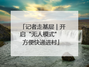 记者走基层｜开启“无人模式” 方便快递进村