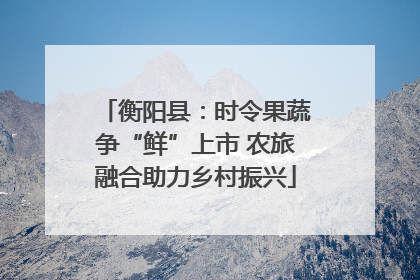 衡阳县：时令果蔬争“鲜”上市 农旅融合助力乡村振兴