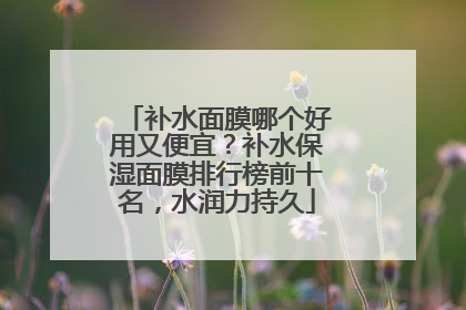 补水面膜哪个好用又便宜？补水保湿面膜排行榜前十名，水润力持久