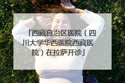 西藏自治区医院（四川大学华西医院西藏医院）在拉萨开诊