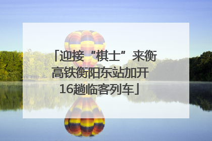迎接“棋士”来衡 高铁衡阳东站加开16趟临客列车