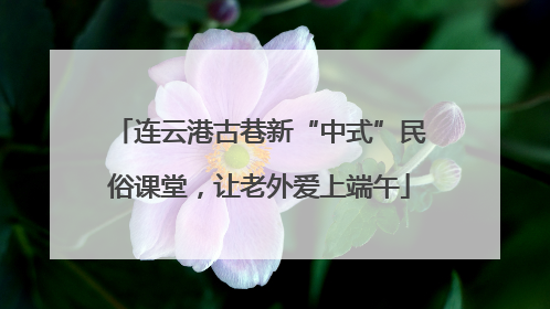 连云港古巷新“中式”民俗课堂，让老外爱上端午