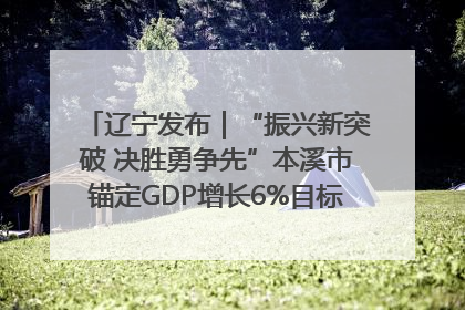 辽宁发布｜“振兴新突破 决胜勇争先”本溪市锚定GDP增长6%目标推进十项重点工作
