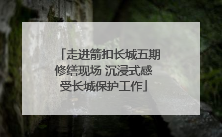 走进箭扣长城五期修缮现场 沉浸式感受长城保护工作