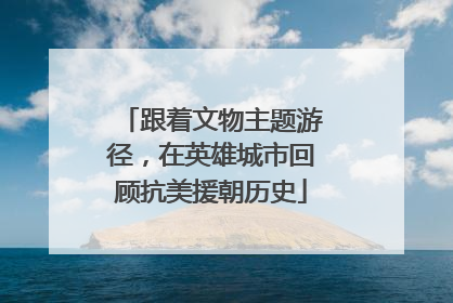 跟着文物主题游径，在英雄城市回顾抗美援朝历史
