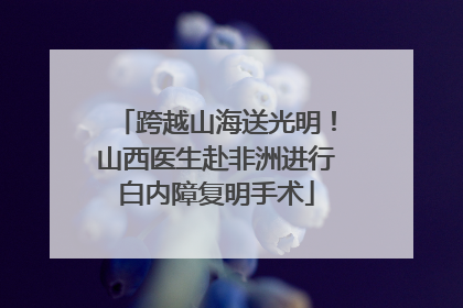 跨越山海送光明！山西医生赴非洲进行白内障复明手术