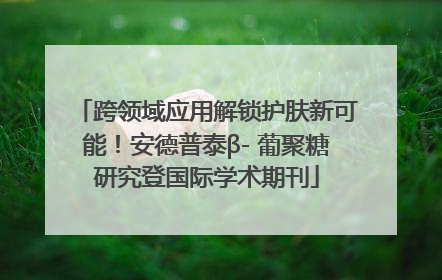跨领域应用解锁护肤新可能！安德普泰β- 葡聚糖研究登国际学术期刊