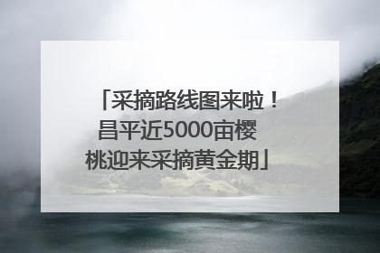 采摘路线图来啦！昌平近5000亩樱桃迎来采摘黄金期