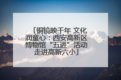 铜镜映千年 文化润童心：西安高新区博物馆“五进”活动走进高新六小