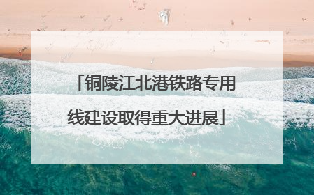 铜陵江北港铁路专用线建设取得重大进展