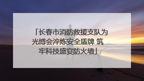 长春市消防救援支队为光博会淬炼安全盾牌 筑牢科技盛宴防火墙