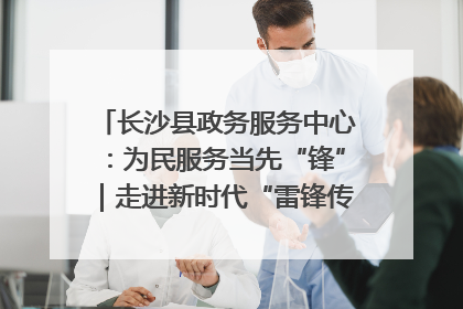 长沙县政务服务中心：为民服务当先“锋”｜走进新时代“雷锋传人 长沙榜样”