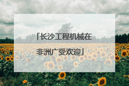 长沙工程机械在非洲广受欢迎