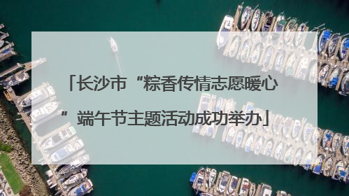 长沙市“粽香传情志愿暖心”端午节主题活动成功举办
