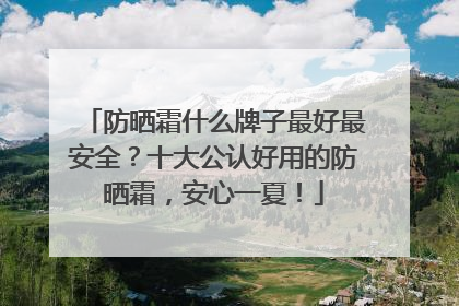 防晒霜什么牌子最好最安全？十大公认好用的防晒霜，安心一夏！