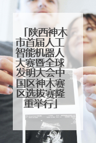 陕西神木市首届人工智能机器人大赛暨全球发明大会中国区神木赛区选拔赛隆重举行