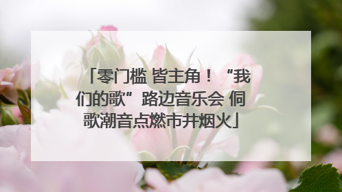 零门槛 皆主角！“我们的歌”路边音乐会 侗歌潮音点燃市井烟火