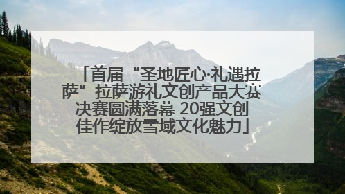 首届“圣地匠心·礼遇拉萨”拉萨游礼文创产品大赛决赛圆满落幕 20强文创佳作绽放雪域文化魅力