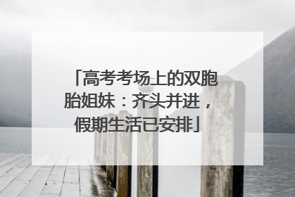 高考考场上的双胞胎姐妹：齐头并进，假期生活已安排