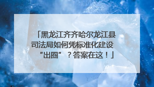 黑龙江齐齐哈尔龙江县司法局如何凭标准化建设“出圈”？答案在这！