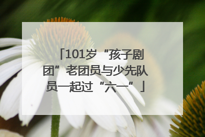 101岁“孩子剧团”老团员与少先队员一起过“六一”