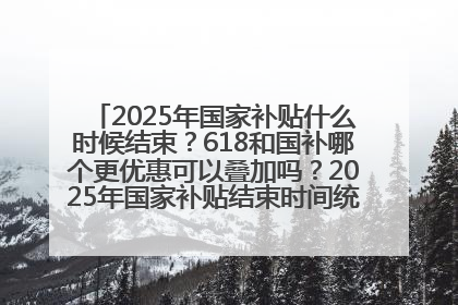 2025年国家补贴什么时候结束？618和国补哪个更优惠可以叠加吗？2025年国家补贴结束时间统一为12月31日