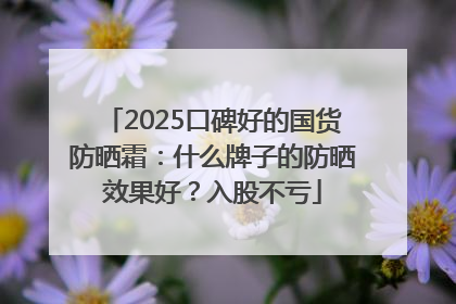 2025口碑好的国货防晒霜：什么牌子的防晒效果好？入股不亏