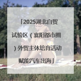 2025湖北自贸试验区（襄阳都市圈）外贸主体培育活动赋能汽车出海