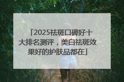 2025祛斑口碑好十大排名测评，美白祛斑效果好的护肤品都在