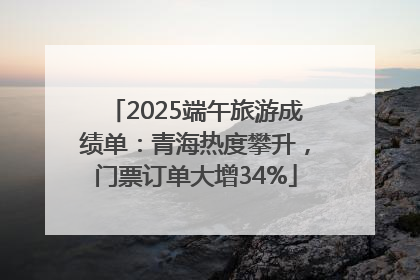 2025端午旅游成绩单：青海热度攀升，门票订单大增34%