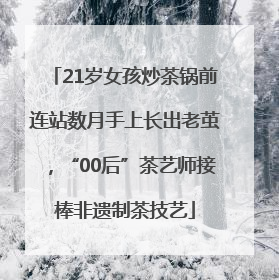 21岁女孩炒茶锅前连站数月手上长出老茧，“00后”茶艺师接棒非遗制茶技艺