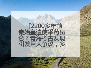 2200多年前秦始皇遣使采药昆仑？青海考古发现引发巨大争议，多方回应