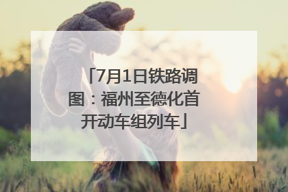 7月1日铁路调图：福州至德化首开动车组列车
