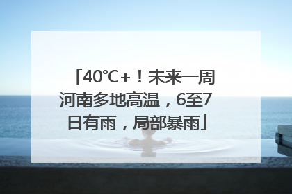 40℃+！未来一周河南多地高温，6至7日有雨，局部暴雨