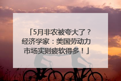 5月非农被夸大了？经济学家：美国劳动力市场实则疲软得多！