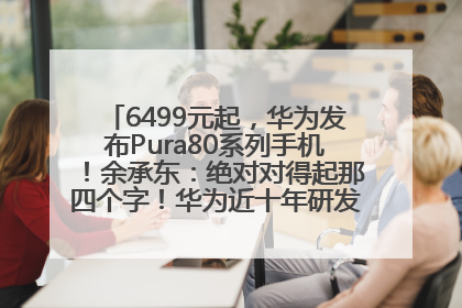 6499元起，华为发布Pura80系列手机！余承东：绝对对得起那四个字！华为近十年研发投入12490亿元