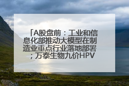 A股盘前：工业和信息化部推动大模型在制造业重点行业落地部署；万泰生物九价HPV疫苗获批上市；特朗普催促鲍威尔降息